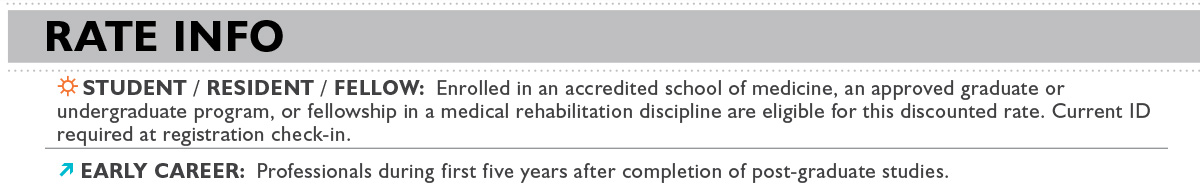 Rate Info: Student / RESIDENT / Fellow: Enrolled in an accredited school of medicine, an approved graduate or undergraduate program, or fellowship in a medical rehabilitation discipline are eligible for this discounted rate. Current ID required at registration check-in. Early Career: Professionals during first five years after completion of post-graduate studies.